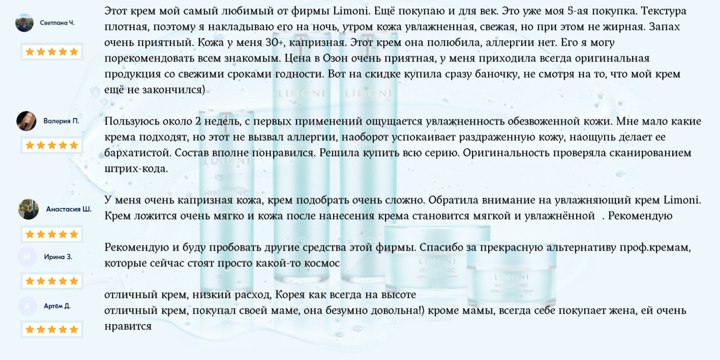 Этот крем мой самый любимый от фирмы Limoni. Ещё покупаю и для век. Это уже моя 5-ая покупка. Текстура плотная, поэтому я накладываю его на ночь, утром кожа увлажненная, свежая, но при этом не жирная. Запах очень приятный. Кожа у меня 30+, капризная. Этот крем она полюбила, аллергии нет. Его я могу порекомендовать всем знакомым. Цена в Озон очень приятная, у меня приходила всегда оригинальная продукция со свежими сроками годности. Вот на скидке купила сразу баночку, не смотря на то, что мой крем ещё не закончился) Пользуюсь около 2 недель, с первых применений ощущается увлажненность обезвоженной кожи. Мне мало какие крема подходят, но этот не вызвал аллергии, наоборот успокаивает раздраженную кожу, наощупь делает ее бархатистой. Состав вполне понравился. Решила купить всю серию. Оригинальность проверяла сканированием штрих-кода.   У меня очень капризная кожа, крем подобрать очень сложно. Обратила внимание на увлажняющий крем Limoni. Крем ложится очень мягко и кожа после нанесения крема становится мягкой и увлажнённой🥰. Рекомендую👍   Рекомендую и буду пробовать другие средства этой фирмы. Спасибо за прекрасную альтернативу проф.кремам, которые сейчас стоят просто какой-то космос  отличный крем, низкий расход, Корея как всегда на высоте  отличный крем, покупал своей маме, она безумно довольна!) кроме мамы, всегда себе покупает жена, ей очень нравится 