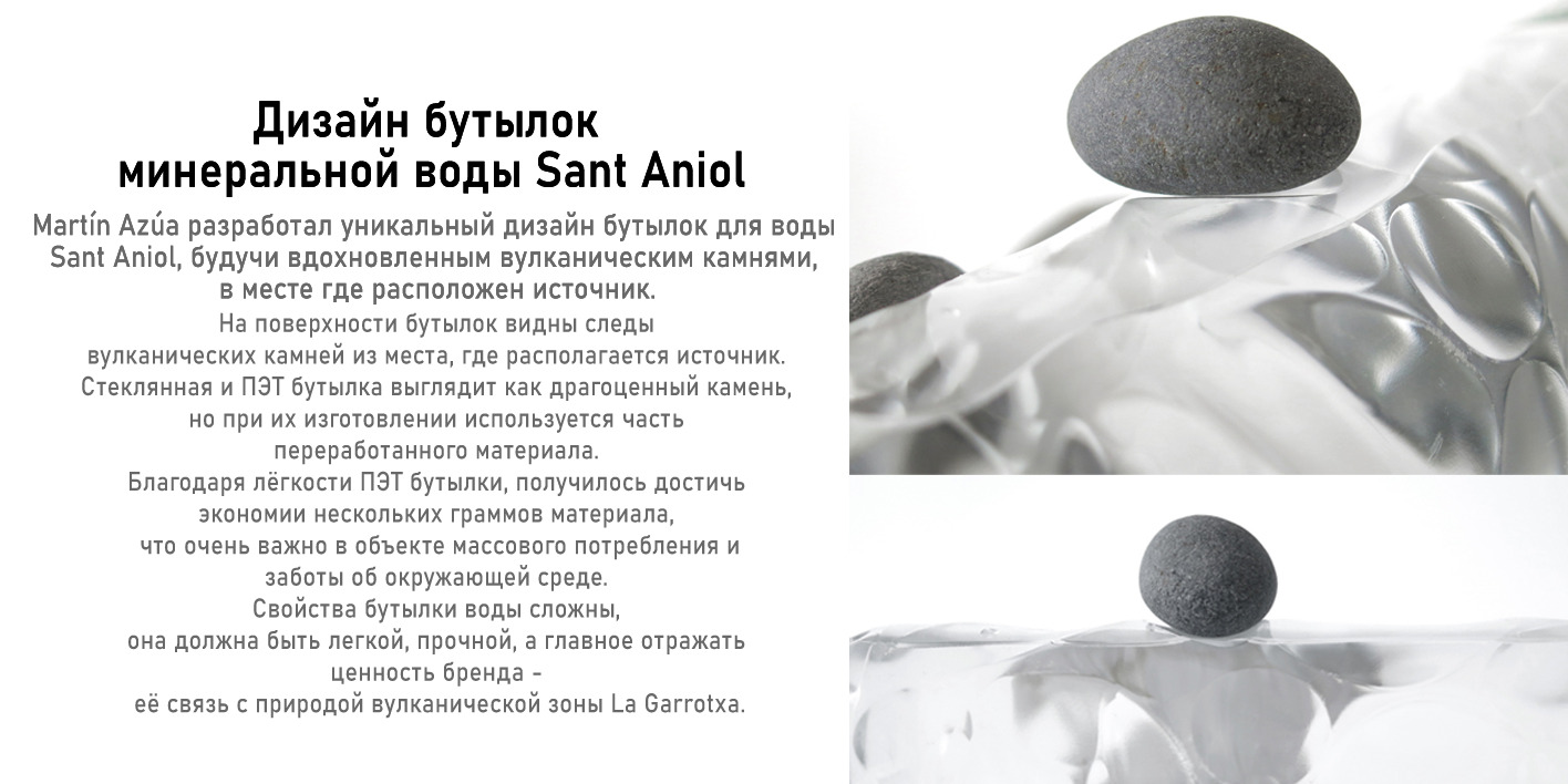 Дизайн Бутылок минеральной воды Sant Aniol Martin Azua разработал уникальный дизайн бутылок для воды Sant Aniol, будучи вдохновленным вулканическими камнями в месте, где расположен источник. На поверхности бутылки видны следы вулканических камней из места, где расположен источник. Стеклянная и ПЭТ бутылка выглядит как драгоценный камень, но при их изготовлении используется часть переработанного материала. Благодаря лёгкости ПЭТ бутылки, получилось достичь экономии нескольких граммов материала, что очень важно в объекте массового потребления и заботы об окружающей среде. Свойства бутылки воды сложны, она должна быть лёгкой, прочной и должна отражать ценность бренда - её связь с природой вулканической зоны La Garrotxa.