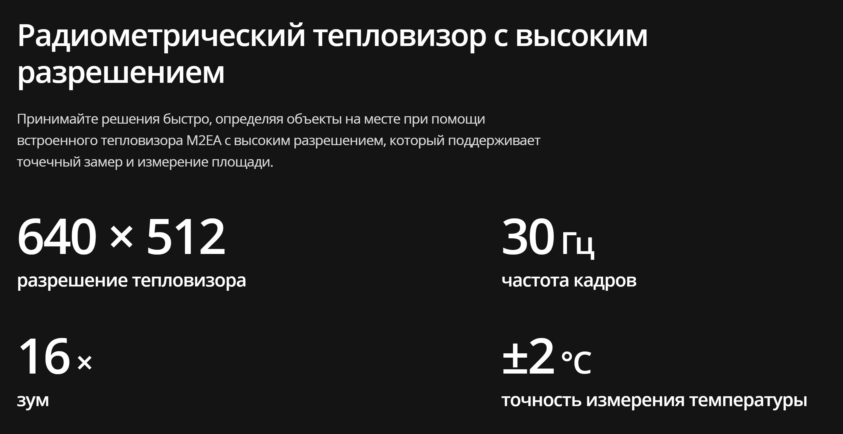 Радиометрический тепловизор с высоким разрешением Принимайте решения быстро, определяя объекты на месте при помощи встроенного тепловизора M2EA с высоким разрешением, который поддерживает точечный замер и измерение площади.  640 × 512 разрешение тепловизора  30 Гц частота кадров  16 × зум  ±2 градуса C точность измерения температуры